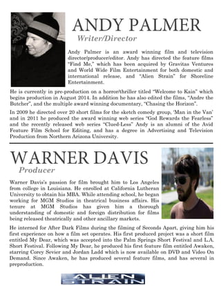 ANDY PALMER
Writer/Director
Andy Palmer is an award winning film and television
director/producer/editor. Andy has directed the feature films
“Find Me,” which has been acquired by Gravitas Ventures
and World Wide Film Entertainment for both domestic and
international release, and “Alien Strain” for Shoreline
Entertainment.
He is currently in pre-production on a horror/thriller titled “Welcome to Kain” which
begins production in August 2014. In addition he has also edited the films, “Andre the
Butcher”, and the multiple award winning documentary, “Chasing the Horizon”.
In 2009 he directed over 20 short films for the sketch comedy group, ‘Man in the Van’
and in 2011 he produced the award winning web series “God Rewards the Fearless”
and the recently released web series “Clued-Less” Andy is an alumni of the Avid
Feature Film School for Editing, and has a degree in Advertising and Television
Production from Northern Arizona University.
WARNER DAVISProducer
Warner Davis’s passion for film brought him to Los Angeles
from college in Louisiana. He enrolled at California Lutheran
University to obtain his MBA. While attending school, he began
working for MGM Studios in theatrical business affairs. His
tenure at MGM Studios has given him a thorough
understanding of domestic and foreign distribution for films
being released theatrically and other ancillary markets.
He interned for After Dark Films during the filming of Seconds Apart, giving him his
first experience on how a film set operates. His first produced project was a short film
entitled My Dear, which was accepted into the Palm Springs Short Festival and L.A.
Short Festival. Following My Dear, he produced his first feature film entitled Awaken,
starring Corey Sevier and Jordan Ladd which is now available on DVD and Video On
Demand. Since Awaken, he has produced several feature films, and has several in
preproduction.
 