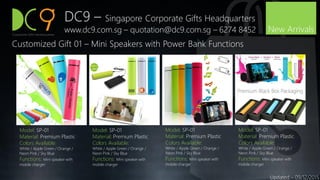DC9 – Singapore Corporate Gifts Headquarters
www.dc9.com.sg – quotation@dc9.com.sg – 6274 8452
Updated – 09/12/2015
Model: SP-01
Material: Premium Plastic
Colors Available:
White / Apple Green / Orange /
Neon Pink / Sky Blue
Functions: Mini speaker with
mobile charger
New Arrivals
Customized Gift 01 – Mini Speakers with Power Bank Functions
Model: SP-01
Material: Premium Plastic
Colors Available:
White / Apple Green / Orange /
Neon Pink / Sky Blue
Functions: Mini speaker with
mobile charger
Model: SP-01
Material: Premium Plastic
Colors Available:
White / Apple Green / Orange /
Neon Pink / Sky Blue
Functions: Mini speaker with
mobile charger
Model: SP-01
Material: Premium Plastic
Colors Available:
White / Apple Green / Orange /
Neon Pink / Sky Blue
Functions: Mini speaker with
mobile charger
 
