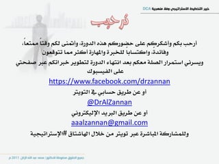 ‫أزسب بهِ ٚأغهسنِ عً٢ سطٛزنِ ٖرٙ ايدٚز٠، ٚأمتٓ٢ يهِ ٚقتا ممتعاً،‬
          ‫ً‬
            ‫ٚؾا٥د٠ً، ٚانتطابا يًدرب٠ ٚاملٗاز٠ أنجس مما تتٛقعٕٛ‬
                                             ‫ً‬
‫ٜٚطسْٞ اضتُساز ايصً١ َعهِ بعد اْتٗا٤ ايدٚز٠ يتطٜٛس خرباتهِ عرب صؿشيت‬
                              ‫عً٢ ايؿٝطبٛى‬
              ‫‪https://www.facebook.com/drzannan‬‬
                       ‫أٚ عٔ طسٜل سطابٞ يف ايتٜٛرت‬
                              ‫‪@DrAlZannan‬‬
                       ‫أٚ عٔ طسٜل ايربٜد اإليٝهرتْٚٞ‬
                       ‫‪aaalzannan@gmail.com‬‬
       ‫ٚيًُػازن١ املباغس٠ عرب تٜٛرت َٔ خالٍ اهلاغتام #اإلضرتاتٝذٝ١‬
 