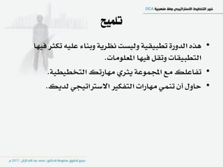 ‫تلميح‬
‫• ٖرٙ ايدٚز٠ تطبٝكٝ١ ٚيٝطت ْعسٜ١ ٚبٓا٤ عًٝ٘ تهجس ؾٝٗا‬
                       ‫ايتطبٝكات ٚتكٌ ؾٝٗا املعًَٛات.‬
     ‫• تؿاعًو َع اجملُٛع١ ٜجسٟ َٗازتو ايتدطٝطٝ١.‬
    ‫• ساٍٚ إٔ تُٓٞ َٗازات ايتؿهري االضرتاتٝذٞ يدٜو.‬
 
