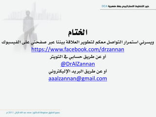 ‫اخلتام‬
‫ٜٚطسْٞ اضتُساز ايتٛاصٌ َعهِ يتطٜٛس ايعالق١ بٝٓٓا عرب صؿشيت عً٢ ايؿٝطبٛى‬
             ‫‪https://www.facebook.com/drzannan‬‬
                     ‫أٚ عٔ طسٜل سطابٞ يف ايتٜٛرت‬
                           ‫‪@DrAlZannan‬‬
                    ‫أٚ عٔ طسٜل ايربٜد اإليٝهرتْٚٞ‬
                    ‫‪aaalzannan@gmail.com‬‬
 