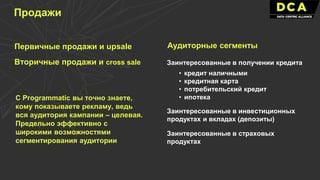 Первичные продажи и upsale
Вторичные продажи и cross sale Заинтересованные в получении кредита
Заинтересованные в инвестиционных
продуктах и вкладах (депозиты)
• кредит наличными
• кредитная карта
• потребительский кредит
• ипотека
Заинтересованные в страховых
продуктах
Продажи
С Programmatic вы точно знаете,
кому показываете рекламу, ведь
вся аудитория кампании – целевая.
Предельно эффективно с
широкими возможностями
сегментирования аудитории
Аудиторные сегменты
 