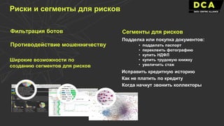 Фильтрация ботов
Противодействие мошенничеству
Подделка или покупка документов:
Исправить кредитную историю
Как не платить по кредиту
• подделать паспорт
• переклеить фотографию
• купить НДФЛ
• купить трудовую книжку
• увеличить стаж
Когда начнут звонить коллекторы
Риски и сегменты для рисков
Широкие возможности по
созданию сегментов для рисков
Сегменты для рисков
 
