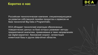 Российская технологическая компания, специализирующаяся
на развитии собственной линейки продуктов и сервисов на
базе технологий Big Data и Programmatic.
DCA обладает технологией агрегации обезличенных
поведенческих данных на базе которых развивает методы
предикативной аналитики, применяемые в таких направлениях
как digital-маркетинг, банковский скоринг, сегментация
клиентской базы и других data-driven областях.
Коротко о нас
 