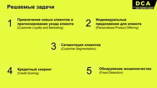 Решаемые задачи
1
Привлечение новых клиентов и
прогнозирование ухода клиента
(Customer Loyalty and Marketing)
2
Индивидуальные
предложения для клиента
(Personalized Product Offering)
3 Сегментация клиентов
(Customer Segmentation)
4 Кредитный скоринг
(Credit Scoring) 5 Обнаружение мошенничества
(Fraud Detection)
 