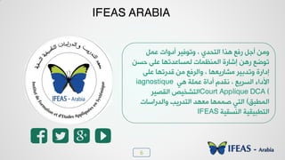 6
75%
IFEAS ARABIA
ٚ٠‫ه‬ ‫ؤد٩خض‬ ‫٩ظ٪ُٰش‬ ، ‫خٛعذذ٭‬ ‫٧زخ‬ ‫سُن‬ ٚ‫ؤـ‬ ٢ٟ٩
٢‫دغ‬ ٬ٜ‫ه‬ ‫ٛ٠غدهذظ٨د‬ ‫خٛ٠٤ل٠دض‬ ‫بشدسش‬ ٢٧‫س‬ ‫ظ٪ػن‬
٬ٜ‫ه‬ ‫ٓذسظ٨د‬ ٢ٟ ‫٩خٛشُن‬ ، ‫ٟشدسٯو٨د‬ ‫٩ظذزٰش‬ ‫بدخسش‬
‫٧ٮ‬ ‫ه٠ٜص‬ ‫ؤدخش‬ ٝ‫٣ٔذ‬ ، ‫خٛغشٯن‬ ‫خألدخء‬iagnostique
Court Applique DCA (‫خٛٔظٰش‬ ‫خٛعشخٰض‬
ْ‫خٛ٠ـس‬)‫٩خٛذسخعدض‬ ‫خٛعذسٯر‬ ‫ٟو٨ذ‬ ‫ط٠٠٨د‬ ‫خٛعٮ‬
‫خٛ٤غٰٔص‬ ‫خٛعـسٰٰٔص‬IFEAS
 