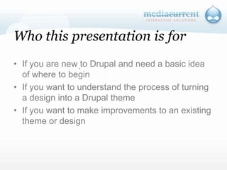 Who this presentation is forIf you are new to Drupal and need a basic idea of where to beginIf you want to understand the process of turning a design into a Drupal theme If you want to make improvements to an existing theme or design`