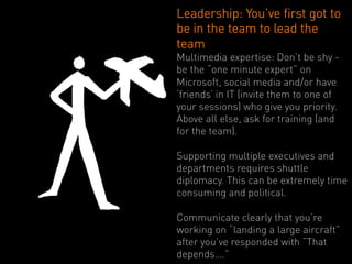 Leadership: You’ve first got to
be in the team to lead the
team
Multimedia expertise: Don’t be shy -
be the “one minute expert” on
Microsoft, social media and/or have
‘friends’ in IT (invite them to one of
your sessions) who give you priority.
Above all else, ask for training (and
for the team).

Supporting multiple executives and
departments requires shuttle
diplomacy. This can be extremely time
consuming and political.

Communicate clearly that you’re
working on “landing a large aircraft”
after you’ve responded with “That
depends….”
 