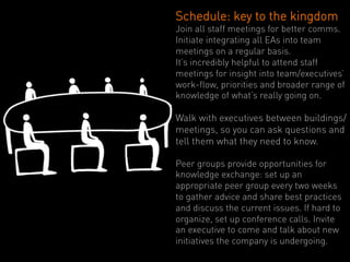 Schedule: key to the kingdom
Join all staff meetings for better comms.
Initiate integrating all EAs into team
meetings on a regular basis.
It’s incredibly helpful to attend staff
meetings for insight into team/executives’
work-flow, priorities and broader range of
knowledge of what’s really going on.

Walk with executives between buildings/
meetings, so you can ask questions and
tell them what they need to know.

Peer groups provide opportunities for
knowledge exchange: set up an
appropriate peer group every two weeks
to gather advice and share best practices
and discuss the current issues. If hard to
organize, set up conference calls. Invite
an executive to come and talk about new
initiatives the company is undergoing.
 
