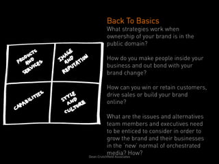 Back To Basics
       What strategies work when
       ownership of your brand is in the
       public domain?

       How do you make people inside your
       business and out bond with your
       brand change?

       How can you win or retain customers,
       drive sales or build your brand
       online?

              What are the issues and alternatives
              team members and executives need
              to be enticed to consider in order to
              grow the brand and their businesses
              in the ‘new’ normal of orchestrated
              media? How?
Dean	
  Crutchﬁeld	
  Associates	
  	
  
 