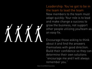 Leadership: You’ve got to be in
                   the team to lead the team
                   New members to the team must
                   adapt quickly: Your role is to lead
                   and make change a success to
                   grow the business, not support
                   other people utilizing you/team as
                   an easy fix.

                   Encourage those asking to think
                   about it and find the answers
                   themselves with good direction.
                   Build their confidence so they can
                   determine their own solutions
                   “encourage me and I will always
                   remember you.”
Dean	
  Crutchﬁeld	
  Associates	
  	
  
 