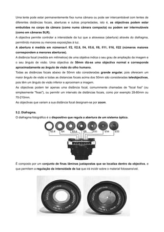 Uma lente pode estar permanentemente fixa numa câmara ou pode ser intercambiável com lentes de
diferentes distâncias focais, aberturas e outras propriedades, isto é, as objectivas podem estar
embutidas no corpo da câmara (como numa câmara compacta) ou podem ser intermutáveis
(como em câmaras SLR).
A objectiva permite controlar a intensidade da luz que a atravessa (abertura) através do diafragma,
permitindo maiores ou menores exposições à luz.
A abertura é medida em números-f. f/2, f/2.8, f/4, f/5.6, f/8, f/11, f/16, f/22 (números maiores
correspondem a menores aberturas).
A distância focal (medida em milímetros) de uma objetiva indica o seu grau de ampliação da imagem e
o seu ângulo de visão. Uma objectiva de 50mm diz-se uma objectiva normal e corresponde
aproximadamente ao ângulo de visão do olho humano.
Todas as distâncias focais abaixo de 50mm são consideradas grande angular, pois oferecem um
maior ângulo de visão e todas as distancias focais acima dos 50mm são consideradas teleobjectivas,
pois têm um ângulo de visão inferior e aproximam a imagem.
As objectivas podem ter apenas uma distância focal, comummente chamadas de "focal fixa" (ou
simplesmente "fixas"), ou permitir um intervalo de distâncias focais, como por exemplo 28-80mm ou
70-210mm.
As objectivas que variam a sua distância focal designam-se por zoom.


5.2. Diafragma.
O diafragma fotográfico é o dispositivo que regula a abertura de um sistema óptico.




É composto por um conjunto de finas lâminas justapostas que se localiza dentro da objectiva, e
que permitem a regulação da intensidade de luz que irá incidir sobre o material fotossensível.
 