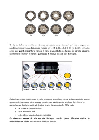 O valor do diafragma consiste em números, conhecidos como números f ou f-stop, e seguem um
padrão numérico universal. Esta escala inicia-se em 1, 1.4, 2, 2.8, 4, 5.6, 8, 11, 16, 22, 32, 44, 64, etc.,
sendo que, quanto menor for o número f, maior a quantidade que luz que ele permite passar e,
quanto maior o número f, menor a quantidade de luz que passará pelo diafragma.




Cada número maior, ou seja, mais fechado, representa a metade da luz que a abertura anterior permite
passar, assim como cada número menor, ou seja, mais aberto, permite a entrada do dobro de luz.
A actual escala de abertura utilizada é obtida através da expressão: f = DF/A, onde:
        •   f é o valor do diafragma obtido
        •   DF é a distância focal
        •   A é o diâmetro da abertura, em milímetros
Os diferentes valores de abertura do diafragma também geram diferentes efeitos de
profundidade de campo e consequente aparência de foco.
 