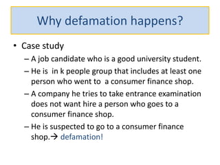 Why defamation happens?
• Case study
– A job candidate who is a good university student.
– He is in k people group that includes at least one
person who went to a consumer finance shop.
– A company he tries to take entrance examination
does not want hire a person who goes to a
consumer finance shop.
– He is suspected to go to a consumer finance
shop. defamation!
 