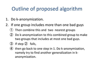 Outline of proposed algorithm
1. Do k-anonymization.
2. If one group includes more than one bad guys
① Then combine this and two nearest groups
② Do k-anonymization to this combined group to make
two groups that includes at most one bad guys.
③ If step ② fails,
④ then go back to one step in 1. Do k-anonymization,
namely try to find another generalization in k-
anonymization.
 