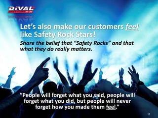 Let’s also make our customers feel
like Safety Rock Stars!
Share the belief that “Safety Rocks” and that
what they do really matters.
11
“People will forget what you said, people will
forget what you did, but people will never
forget how you made them feel.”
 