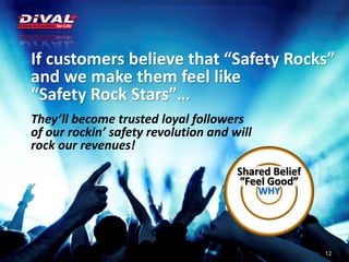 If customers believe that “Safety Rocks”
and we make them feel like
“Safety Rock Stars”…
They’ll become trusted loyal followers
of our rockin’ safety revolution and will
rock our revenues!
12
Shared Belief
“Feel Good”
WHY
 