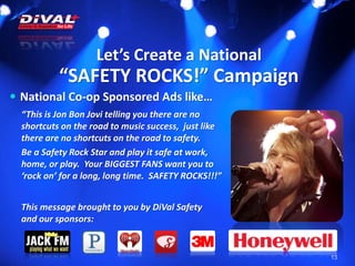 Let’s Create a National
“SAFETY ROCKS!” Campaign
13
 National Co-op Sponsored Ads like…
“This is Jon Bon Jovi telling you there are no
shortcuts on the road to music success, just like
there are no shortcuts on the road to safety.
Be a Safety Rock Star and play it safe at work,
home, or play. Your BIGGEST FANS want you to
‘rock on’ for a long, long time. SAFETY ROCKS!!!”
This message brought to you by DiVal Safety
and our sponsors:
 