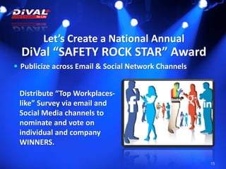 Let’s Create a National Annual
DiVal “SAFETY ROCK STAR” Award
15
 Publicize across Email & Social Network Channels
Distribute “Top Workplaces-
like” Survey via email and
Social Media channels to
nominate and vote on
individual and company
WINNERS.
 