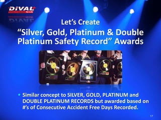 Let’s Create
“Silver, Gold, Platinum & Double
Platinum Safety Record” Awards
17
 Similar concept to SILVER, GOLD, PLATINUM and
DOUBLE PLATINUM RECORDS but awarded based on
#’s of Consecutive Accident Free Days Recorded.
 