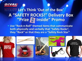 Let’s Think ‘Out of the Box’
A “SAFETY ROCKS!” Delivery Box
“Prize Inside” Promo
18
 Use “Rock-n-Roll” themed items that communicate
both physically and verbally that “Safety Rocks”,
they “Rock” or that they are a “Safety Rock Star”
 