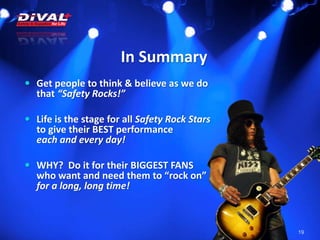In Summary
19
 Get people to think & believe as we do
that “Safety Rocks!”
 Life is the stage for all Safety Rock Stars
to give their BEST performance
each and every day!
 WHY? Do it for their BIGGEST FANS
who want and need them to “rock on”
for a long, long time!
 