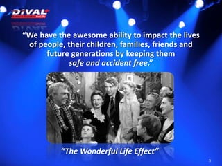 5
“We have the awesome ability to impact the lives
of people, their children, families, friends and
future generations by keeping them
safe and accident free.”
“The Wonderful Life Effect”
 
