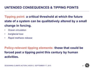 DESIGNING CLIMATE ACTION | WEEK 2: SEPTEMBER 17, 2015
UNTENDED CONSEQUENCES & TIPPING POINTS
41
Tipping point: a critical threshold at which the future
state of a system can be qualitatively altered by a small
change in forcing.
• Ocean circulation
• Ice/glacial loss
• Rapid methane release
Policy-relevant tipping elements: those that could be
forced past a tipping point this century by human
activities.
 