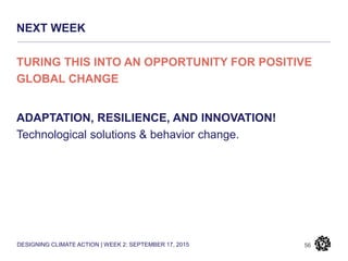 DESIGNING CLIMATE ACTION | WEEK 2: SEPTEMBER 17, 2015
NEXT WEEK
56
TURING THIS INTO AN OPPORTUNITY FOR POSITIVE
GLOBAL CHANGE
ADAPTATION, RESILIENCE, AND INNOVATION!
Technological solutions & behavior change.
 