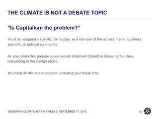 DESIGNING CLIMATE ACTION | WEEK 2: SEPTEMBER 17, 2015
THE CLIMATE IS NOT A DEBATE TOPIC
58
"Is Capitalism the problem?”
You’ll be assigned a specific role to play, as a member of the activist, media, business,
scientific, or political community.
As your character, prepare a one minute statement (timed) to deliver to the class
responding to the prompt above.
You have 30 minutes to prepare, including your break time.
 