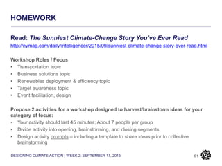 DESIGNING CLIMATE ACTION | WEEK 2: SEPTEMBER 17, 2015
HOMEWORK
61
Read: The Sunniest Climate-Change Story You’ve Ever Read
http://nymag.com/daily/intelligencer/2015/09/sunniest-climate-change-story-ever-read.html
Workshop Roles / Focus
• Transportation topic
• Business solutions topic
• Renewables deployment & efficiency topic
• Target awareness topic
• Event facilitation, design
Propose 2 activities for a workshop designed to harvest/brainstorm ideas for your
category of focus:
• Your activity should last 45 minutes; About 7 people per group
• Divide activity into opening, brainstorming, and closing segments
• Design activity prompts – including a template to share ideas prior to collective
brainstorming
 