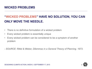 DESIGNING CLIMATE ACTION | WEEK 2: SEPTEMBER 17, 2015
WICKED PROBLEMS
8
“WICKED PROBLEMS” HAVE NO SOLUTION, YOU CAN
ONLY MOVE THE NEEDLE.
• There is no definitive formulation of a wicked problem
• Every wicked problem is essentially unique
• Every wicked problem can be considered to be a symptom of another
problem
- SOURCE: Rittel & Weber, Dilemmas in a General Theory of Planning. 1973.
 
