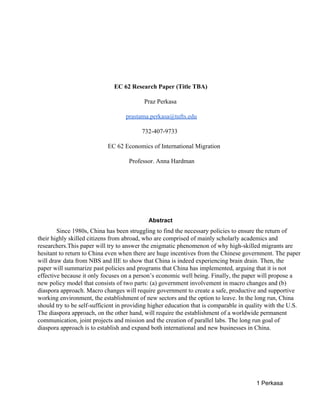  
 
 
EC 62 Research Paper (Title TBA)  
Praz Perkasa  
prastama.perkasa@tufts.edu 
732­407­9733 
EC 62 Economics of International Migration 
Professor. Anna Hardman  
 
 
 
Abstract 
Since 1980s, China has been struggling to find the necessary policies to ensure the return of 
their highly skilled citizens from abroad, who are comprised of mainly scholarly academics and 
researchers.This paper will try to answer the enigmatic phenomenon of why high­skilled migrants are 
hesitant to return to China even when there are huge incentives from the Chinese government. The paper 
will draw data from NBS and IIE to show that China is indeed experiencing brain drain. Then, the 
paper will summarize past policies and programs that China has implemented, arguing that it is not 
effective because it only focuses on a person’s economic well being. Finally, the paper will propose a 
new policy model that consists of two parts: (a) government involvement in macro changes and (b) 
diaspora approach. Macro changes will require government to create a safe, productive and supportive 
working environment, the establishment of new sectors and the option to leave. In the long run, China 
should try to be self­sufficient in providing higher education that is comparable in quality with the U.S. 
The diaspora approach, on the other hand, will require the establishment of a worldwide permanent 
communication, joint projects and mission and the creation of parallel labs. The long run goal of 
diaspora approach is to establish and expand both international and new businesses in China.  
 
 
 
1 Perkasa 
 