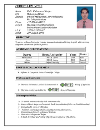 CURRICULUM VITAE
Name Hafiz Muhammad Waqas
S/O Muhammad Khan
Address Qainchi MainBazar Sherwanicolony,
Kot Lakhpat Lahore
Phone +92-322-4165995
E-mail Waqas.premier@gmail.com
Waqasbhatti009@hotmail.com
I.D. # 35201-3592826-7
D.O.B. 20th August, 1992
To use my skills and potential to assist an organization in achieving its goals which seeking
long term career with optimum growth.
Degree Board/University Years Division
Matriculation B.I.S.E Lahore 2008 First
I.Com B.I.S.E Lahore 2010 Second
B.Com Punjab University 2012 Second
 Diploma in Computer Science from Edge College
 Work As a trainee & Accounts coordinator in Group of Agencies.
 Work As a Internal Auditor in Group of Agencies.
 To handle and record daily cash and credit sales.
 Prepared Bank ledger and maintain Bank reconciliation (Lahore & North Branches).
 Entry of debit notes, credit notes.
 Maintain record of purchase Account ( Pharma & Consumer).
 Processing customer’s orders and dealings.
 Maintain credit parties’ ledger.
 Check, Verified & Posting of petty cash expense of Lahore.
ACADEMIC QULIFICATIONS
PROFESSIONALACADEMICS
OBJECTIVE
ProfessionalExperience
Jobs responsibilities
 