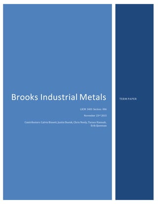 Brooks Industrial Metals
LSCM 3403 Section: 006
November 23rd 2015
Contributors: Calvin Bissett, Justin Duenk, Chris Neely, Tarace Hannah,
Erik Queenan
TERM PAPER
 