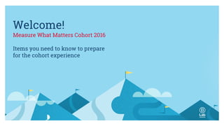 Welcome!
Measure What Matters Cohort 2016
Items you need to know to prepare
for the cohort experience
 