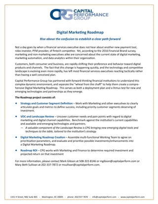 Digital Marke ng Roadmap
Rise above the confusion to establish a clear path forward
Not a day goes by when a ﬁnancial services execu ve does not hear about another new payment tool,
robo-investor, PFM provider, of ﬁntech compe tor. Yet, according to the 2016 Financial Brand survey,
marke ng and non-marke ng execu ves alike are concerned about the current state of digital marke ng,
marke ng automa on, and data analy cs within their organiza on.
Customers, both consumer and business, are rapidly shi ing their preference and behavior toward digital
products and channels. The fact that this change is happening quickly, and the technology and compe ve
landscape is evolving even more rapidly, has le most ﬁnancial services execu ves reac ng tac cally rather
than having a well conceived plan.
Capital Performance Group has partnered with forward-thinking ﬁnancial ins tu ons to understand this
complex dynamic environment, and separate the “wheat from the cha ” to help them create a compre-
hensive Digital Marke ng Roadmap. This serves as both a deployment plan and a litmus test for new and
emerging technologies and partnerships as they emerge.
The Roadmap project consists of:
Strategy and Customer Segment Deﬁni on – Work with Marke ng and other execu ves to clearly
ar culate goals and metrics to deﬁne success, including priority customer segments deserving of
investment.
VOC and Landscape Review – Uncover customer needs and pain points with regard to digital
marke ng and digital channel capabili es. Benchmark against the ins tu on’s current capabili es
and available and emerging technologies and partners.
— A valuable component of the Landscape Review is CPG bringing new emerging digital tools and
techniques to the table, tailored to the ins tu on’s strategy.
Digital Marke ng Roadmap Crea on – Assemble mul -func onal Working Team to agree on
priori za on parameters, and evaluate and priori ze possible investments/enhancements into
a Digital Marke ng Roadmap.
Roadmap ROI – CPG works with Marke ng and Finance to determine required investment and
projected return on that investment
For more informa on, please contact Mark Gibson at 508-322-8146 or mgibson@capitalperform.com or
Mary Beth Sullivan at 202-337-7872 or msullivan@capitalperform.com.
1331 H Street, NW, Suite 801 . Washington, DC 20005 . phone: 202/337-7870 . info@capitalperform.com . www.capitalperform.com
 