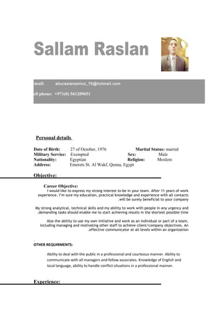 Personal details
Date of Birth: 27 of October, 1976 Marital Status: marred
Military Service: Exempted Sex: Male
Nationality: Egyptian Religion: Moslem
Address: Emerets St. Al Wakf, Qenna, Egypt
Objective:
Career Objective:
I would like to express my strong interest to be in your team. After 11 years of work
experience. I’m sure my education, practical knowledge and experience with all contacts
will be surely beneficial to your company.
My strong analytical, technical skills and my ability to work with people in any urgency and
demanding tasks should enable me to start achieving results in the shortest possible time.
Also the ability to use my own initiative and work as an individual or part of a team,
including managing and motivating other staff to achieve client/company objectives. An
effective communicator at all levels within an organization.
.
OTHER REQUIRMENTS:
Ability to deal with the public in a professional and courteous manner. Ability to
communicate with all managers and fellow associates. Knowledge of English and
local language, ability to handle conflict situations in a professional manner.
Experience:
Email: aburaslanamico_76@hotmail.com
Cell phone: +971(0) 561209651
 