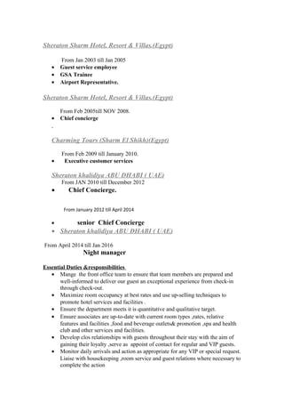 Sheraton Sharm Hotel, Resort & Villas.(Egypt)
From Jan 2003 till Jan 2005
• Guest service employee
• GSA Trainee
• Airport Representative.
Sheraton Sharm Hotel, Resort & Villas.(Egypt)
From Feb 2005till NOV 2008.
• Chief concierge
Charming Tours (Sharm El Shikh)(Egypt)
From Feb 2009 till January 2010.
• Executive customer services
Sheraton khalidiya ABU DHABI ( UAE)
From JAN 2010 till December 2012
• Chief Concierge.
From January 2012 till April 2014
• senior Chief Concierge
• Sheraton khalidiya ABU DHABI ( UAE)
From April 2014 till Jan 2016
Night manager
Essential Duties &responsibilities
• Mange the front office team to ensure that team members are prepared and
well-informed to deliver our guest an exceptional experience from check-in
through check-out.
• Maximize room occupancy at best rates and use up-selling techniques to
promote hotel services and facilities .
• Ensure the department meets it is quantitative and qualitative target.
• Ensure associates are up-to-date with current room types ,rates, relative
features and facilities ,food and beverage outlets& promotion ,spa and health
club and other services and facilities.
• Develop clos relationships with guests throughout their stay with the aim of
gaining their loyalty ,serve as appoint of contact for regular and VIP guests.
• Monitor daily arrivals and action as appropriate for any VIP or special request.
Liaise with housekeeping ,room service and guest relations where necessary to
complete the action
 