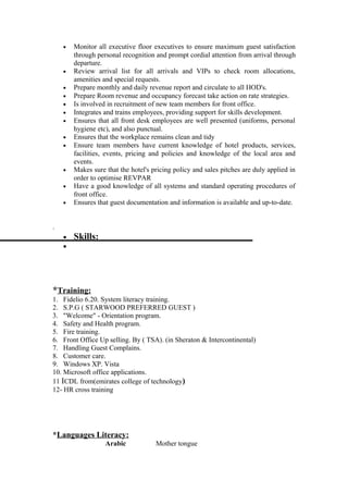 • Monitor all executive floor executives to ensure maximum guest satisfaction
through personal recognition and prompt cordial attention from arrival through
departure.
• Review arrival list for all arrivals and VIPs to check room allocations,
amenities and special requests.
• Prepare monthly and daily revenue report and circulate to all HOD's.
• Prepare Room revenue and occupancy forecast take action on rate strategies.
• Is involved in recruitment of new team members for front office.
• Integrates and trains employees, providing support for skills development.
• Ensures that all front desk employees are well presented (uniforms, personal
hygiene etc), and also punctual.
• Ensures that the workplace remains clean and tidy
• Ensure team members have current knowledge of hotel products, services,
facilities, events, pricing and policies and knowledge of the local area and
events.
• Makes sure that the hotel's pricing policy and sales pitches are duly applied in
order to optimise REVPAR
• Have a good knowledge of all systems and standard operating procedures of
front office.
• Ensures that guest documentation and information is available and up-to-date.
.
• Skills:
•
*Training:
1. Fidelio 6.20. System literacy training.
2. S.P.G ( STARWOOD PREFERRED GUEST )
3. "Welcome" - Orientation program.
4. Safety and Health program.
5. Fire training.
6. Front Office Up selling. By ( TSA). (in Sheraton & Intercontinental)
7. Handling Guest Complains.
8. Customer care.
9. Windows XP. Vista
10. Microsoft office applications.
11 ICDL from(emirates college of technology)
12- HR cross training
*Languages Literacy:
Arabic Mother tongue
 
