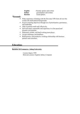 English Fluently spoken and written
Italian good Spoken and written.
Russian Good spoken.
*Personal:
 Wide experience of dealing with the first class VIPs from all over the
world with multicultural backgrounds.
 Excel in meeting objectives through use of prioritization, persistence,
and leadership.
 Able to perform multi-task effectively.
 Self motivated, responsible and experience in a fast paced and
dynamic environment..
 Dedicated, reliable, and hard working team player.
 Accept challenges and deadlines.
 Build positive and productive working relationship with business
partners and customers.
Education:
Bachelor Of Commerce , Sohag University:
License degree 1999.
Relevant courses: English, Italian, Computer
 