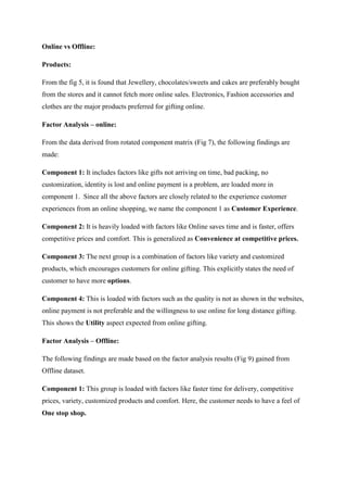 Online vs Offline:
Products:
From the fig 5, it is found that Jewellery, chocolates/sweets and cakes are preferably bought
from the stores and it cannot fetch more online sales. Electronics, Fashion accessories and
clothes are the major products preferred for gifting online.
Factor Analysis – online:
From the data derived from rotated component matrix (Fig 7), the following findings are
made:
Component 1: It includes factors like gifts not arriving on time, bad packing, no
customization, identity is lost and online payment is a problem, are loaded more in
component 1. Since all the above factors are closely related to the experience customer
experiences from an online shopping, we name the component 1 as Customer Experience.
Component 2: It is heavily loaded with factors like Online saves time and is faster, offers
competitive prices and comfort. This is generalized as Convenience at competitive prices.
Component 3: The next group is a combination of factors like variety and customized
products, which encourages customers for online gifting. This explicitly states the need of
customer to have more options.
Component 4: This is loaded with factors such as the quality is not as shown in the websites,
online payment is not preferable and the willingness to use online for long distance gifting.
This shows the Utility aspect expected from online gifting.
Factor Analysis – Offline:
The following findings are made based on the factor analysis results (Fig 9) gained from
Offline dataset.
Component 1: This group is loaded with factors like faster time for delivery, competitive
prices, variety, customized products and comfort. Here, the customer needs to have a feel of
One stop shop.
 