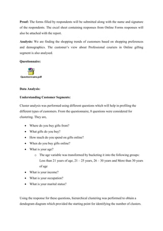 Proof: The forms filled by respondents will be submitted along with the name and signature
of the respondents. The excel sheet containing responses from Online Forms responses will
also be attached with the report.
Analysis: We are finding the shopping trends of customers based on shopping preferences
and demographics. The customer’s view about Professional couriers in Online gifting
segment is also analysed.
Questionnaire:
Data Analysis:
Understanding Customer Segments:
Cluster analysis was performed using different questions which will help in profiling the
different types of customers. From the questionnaire, 8 questions were considered for
clustering. They are,
 Where do you buy gifts from?
 What gifts do you buy?
 How much do you spend on gifts online?
 When do you buy gifts online?
 What is your age?
o The age variable was transformed by bucketing it into the following groups:
Less than 21 years of age, 21 – 25 years, 26 – 30 years and More than 30 years
of age
 What is your income?
 What is your occupation?
 What is your marital status?
Using the response for these questions, hierarchical clustering was performed to obtain a
dendogram diagram which provided the starting point for identifying the number of clusters.
 