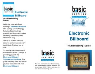 Business
Name
Business
Tagline
or Motto
Troubleshooting Guide
Electronic
Billboard
For more information about Basic Coatings,
visit your local Basic Coatings Distributor, call
us toll-free at 800-441-1934 or visit us on the
web at www.basiccoatings.com
Electronic
Billboard
Troubleshooting
Guide
Get in the know with Basic
Coatings®
Electronic Billboard.
This exciting new technology
featuring Basic Coatings’
products and equipment makes
delivering the most updated
information easy.
The Wi-Fi enabled billboard
captures and showcases every
detail Basic Coatings has to
offer.
To assist you in operation and
maintenance, Basic Coatings is
providing you with the
Electronic Billboard
Troubleshooting Guide. This
guide may help solve any issues
you may encounter with your
Electronic Billboard.
 