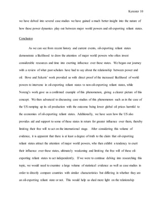Kerester 10
we have delved into several case studies we have gained a much better insight into the nature of
how these power dynamics play out between major world powers and oil-exporting reliant states.
Conclusion
As we can see from recent history and current events, oil-exporting reliant states
demonstrate a likelihood to draw the attention of major world powers who often invest
considerable resources and time into exerting influence over these states. We began our journey
with a review of what past scholars have had to say about the relationship between power and
oil. Bove and Sekeris’ work provided us with direct proof of the increased likelihood of world
powers to intervene in oil-exporting reliant states vs non-oil-exporting reliant states, while
Noreng’s work gave us a confirmed example of this phenomenon, giving a clearer picture of this
concept. We then advanced to discussing case studies of this phenomenon such as in the case of
the US ramping up its oil production with the outcome being lower global oil prices harmful to
the economies of oil-exporting reliant states. Additionally, we have seen how the US also
provides aid and support to some of these states in return for greater influence over them, thereby
limiting their free will to act on the international stage. After considering this volume of
evidence, it is apparent that there is at least a degree of truth to the claim that oil-exporting
reliant states attract the attention of major world powers, who then exhibit a tendency to exert
their influence over these states, ultimately weakening and limiting the free will of these oil-
exporting reliant states to act independently. If we were to continue delving into researching this
topic, we would need to examine a large volume of statistical evidence as well as case studies in
order to directly compare countries with similar characteristics but differing in whether they are
an oil-exporting reliant state or not. This would help us shed more light on the relationship
 