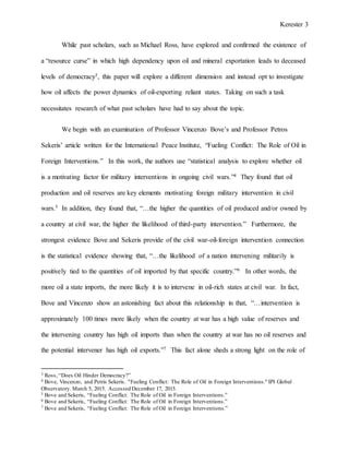 Kerester 3
While past scholars, such as Michael Ross, have explored and confirmed the existence of
a “resource curse” in which high dependency upon oil and mineral exportation leads to deceased
levels of democracy3, this paper will explore a different dimension and instead opt to investigate
how oil affects the power dynamics of oil-exporting reliant states. Taking on such a task
necessitates research of what past scholars have had to say about the topic.
We begin with an examination of Professor Vincenzo Bove’s and Professor Petros
Sekeris’ article written for the International Peace Institute, “Fueling Conflict: The Role of Oil in
Foreign Interventions.” In this work, the authors use “statistical analysis to explore whether oil
is a motivating factor for military interventions in ongoing civil wars.”4 They found that oil
production and oil reserves are key elements motivating foreign military intervention in civil
wars.5 In addition, they found that, “…the higher the quantities of oil produced and/or owned by
a country at civil war, the higher the likelihood of third-party intervention.” Furthermore, the
strongest evidence Bove and Sekeris provide of the civil war-oil-foreign intervention connection
is the statistical evidence showing that, “…the likelihood of a nation intervening militarily is
positively tied to the quantities of oil imported by that specific country.”6 In other words, the
more oil a state imports, the more likely it is to intervene in oil-rich states at civil war. In fact,
Bove and Vincenzo show an astonishing fact about this relationship in that, “…intervention is
approximately 100 times more likely when the country at war has a high value of reserves and
the intervening country has high oil imports than when the country at war has no oil reserves and
the potential intervener has high oil exports.”7 This fact alone sheds a strong light on the role of
3 Ross, “Does Oil Hinder Democracy?”
4 Bove, Vincenzo, and Petris Sekeris. "Fueling Conflict: The Role of Oil in Foreign Interventions." IPI Global
Observatory. March 5, 2015. Accessed December 17, 2015.
5 Bove and Sekeris, “Fueling Conflict: The Role of Oil in Foreign Interventions.”
6 Bove and Sekeris, “Fueling Conflict: The Role of Oil in Foreign Interventions.”
7 Bove and Sekeris, “Fueling Conflict: The Role of Oil in Foreign Interventions.”
 