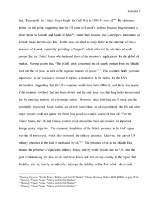 Kerester 5
that, “Essentially the United States fought the Gulf War in 1990-91 over oil.”9 He elaborates
further on this point, suggesting that the US came to Kuwait’s defense because Iraq presented a
direct threat to Kuwaiti and Saudi oil fields10, rather than because Iraq’s attempted annexation of
Kuwait broke international law. In this case, oil acted as a key factor in the outcome of Iraq’s
invasion of Kuwait, essentially providing a “magnet” which attracted the attention of world
powers like the United States who harbored fears of the invasion’s implications for the global oil
market. Noreng asserts that, “The [Gulf] crisis concerned the oil supply pattern from the Middle
East and the oil price, as well as the regional balance of power.”11 This assertion holds particular
importance in our discussion because it implies a distinction in the motive for the US’s
intervention, suggesting that the US’s response would have been different, and likely less urgent,
if the countries involved had not been oil-rich and the only issue was that Iraq broke international
law by annexing territory of a sovereign nation. However, since both Iraq and Kuwait, and the
potentially threatened Saudi Arabia, are oil-rich (and reliant on oil-exportation), the US and other
major powers could not ignore the threat Iraq posed to a major source of their oil: “For the
United States, the UK and France, control of oil abroad has been and remains an important
foreign policy objective. The economic foundation of the British presence in the Gulf region
was the oil investment, which also motivated the military presence. Likewise, the current US
military presence in the Gulf is motivated by oil.”12 The presence of oil in the Middle East
attracts the presence of significant military forces, sent by world powers like the US, with the
goal of maintaining the flow of oil, and these forces will turn on any country in the region that
foolishly tries to, directly or indirectly, interrupt the stability of this flow of oil. As a result,
9 Noreng, Oystein. "Crude Power: Politics and the Oil Market." Choice Reviews Online 41.01 (2003): n. pag. Web.
10 Noreng, “Crude Power: Politics and the Oil Market.”
11 Noreng, “Crude Power: Politics and the Oil Market.”
12 Noreng, “Crude Power: Politics and the Oil Market.”
 