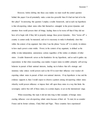 Kerester 7
However, before delving into these case studies we must recall the central question
behind this paper: Can oil potentially make a state less powerful than if it had not had oil in the
first place? In answering this question I employ a realist framework, and as such my hypothesis
is that oil-exporting reliant states often find themselves entangled in the power dynamics and
attention from world powers their oil brings, leading them to be worse off than if they did not
have oil to begin with if they fail to properly manage these power dynamics. How “worse off” a
country is cannot easily be measured, and so it is necessary to make it abundantly clear that
within the context of my argument that when I use the phrase “worse off” it is strictly in relation
to how much power a state wields. Power, in the context of my argument, is defined as the
ability to take independent, autonomous actions regardless of the wishes or attitudes of other
states. A realist framework serves as the foundation for my hypothesis, and as such it guides my
expectations in that when researching case studies I expect states to exhibit primarily self-serving
behavior in pursuit of their national interests, leading me to believe that oil’s strategic and
monetary value entices world powers such as the US to exert their influence over weaker oil-
exporting reliant states in pursuit of their own national interests. If my hypothesis is true and the
evidence supports it, than I would expect to observe a pattern among oil-exporting reliant states
whereby world powers influence or impose their will upon these states in a way that limits the
sovereignty and/or free will of these states, to a certain degree, to act on the international stage.
When researching this topic it did not take long to find examples of foreign states
exerting influence over oil-exporting reliant states because of their oil. To start, let us consider
France and its former colonies, Chad, Mali and Niger. These countries have experienced
 