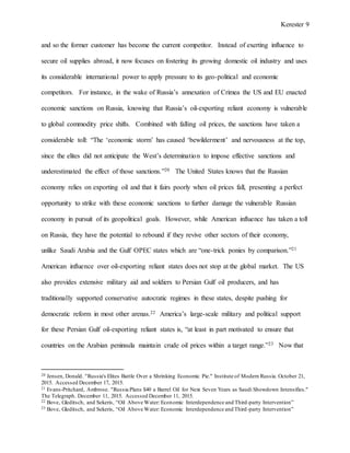 Kerester 9
and so the former customer has become the current competitor. Instead of exerting influence to
secure oil supplies abroad, it now focuses on fostering its growing domestic oil industry and uses
its considerable international power to apply pressure to its geo-political and economic
competitors. For instance, in the wake of Russia’s annexation of Crimea the US and EU enacted
economic sanctions on Russia, knowing that Russia’s oil-exporting reliant economy is vulnerable
to global commodity price shifts. Combined with falling oil prices, the sanctions have taken a
considerable toll: “The ‘economic storm’ has caused ‘bewilderment’ and nervousness at the top,
since the elites did not anticipate the West’s determination to impose effective sanctions and
underestimated the effect of those sanctions.”20 The United States knows that the Russian
economy relies on exporting oil and that it fairs poorly when oil prices fall, presenting a perfect
opportunity to strike with these economic sanctions to further damage the vulnerable Russian
economy in pursuit of its geopolitical goals. However, while American influence has taken a toll
on Russia, they have the potential to rebound if they revive other sectors of their economy,
unlike Saudi Arabia and the Gulf OPEC states which are “one-trick ponies by comparison.”21
American influence over oil-exporting reliant states does not stop at the global market. The US
also provides extensive military aid and soldiers to Persian Gulf oil producers, and has
traditionally supported conservative autocratic regimes in these states, despite pushing for
democratic reform in most other arenas.22 America’s large-scale military and political support
for these Persian Gulf oil-exporting reliant states is, “at least in part motivated to ensure that
countries on the Arabian peninsula maintain crude oil prices within a target range.”23 Now that
20 Jensen, Donald. "Russia's Elites Battle Over a Shrinking Economic Pie." Institute of Modern Russia. October 21,
2015. Accessed December 17, 2015.
21 Evans-Pritchard, Ambrose. "Russia Plans $40 a Barrel Oil for Next Seven Years as Saudi Showdown Intensifies."
The Telegraph. December 11, 2015. Accessed December 11, 2015.
22 Bove, Gleditsch, and Sekeris, “Oil Above Water: Economic Interdependence and Third-party Intervention”
23 Bove, Gleditsch, and Sekeris, “Oil Above Water: Economic Interdependence and Third-party Intervention”
 