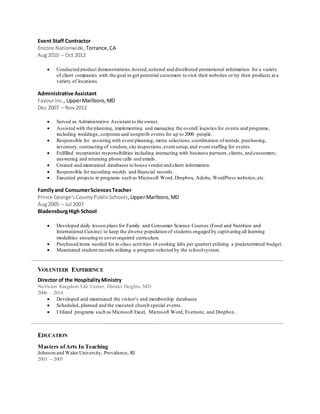 Event Staff Contractor
Encore Nationwide,Torrance,CA
Aug2010 – Oct 2012
 Conducted product demonstrations,hosted,ushered and distributed promotional information for a variety
of client companies with the goal to get potential customers to visit their websites or try their products at a
variety of locations
Administrative Assistant
FavourInc., UpperMarlboro,MD
Dec 2007 – Nov2012
 Served as Administrative Assistant to the owner.
 Assisted with the planning, implementing and managing the overall logistics for events and programs,
including weddings, corporate and nonprofit events for up to 2000 people.
 Responsible for assisting with event planning, menu selections,coordination of rentals, purchasing,
inventory, contracting of vendors,site inspections,event setup,and event staffing for events.
 Fulfilled receptionist responsibilities including interacting with business partners,clients, and customers;
answering and returning phone calls and emails.
 Created and maintained databases to house vendorand client information.
 Responsible for recording weekly and financial records.
 Executed projects in programs such as Microsoft Word, Dropbox, Adobe, WordPress websites,etc.
Familyand ConsumerSciencesTeacher
Prince George'sCountyPublicSchools,UpperMarlboro,MD
Aug2005 – Jul 2007
BladensburgHigh School
 Developed daily lesson plans for Family and Consumer Science Courses (Food and Nutrition and
International Cuisine) to keep the diverse population of students engaged by captivating all learning
modalities ensuring to cover required curriculum.
 Purchased items needed for in-class activities (4 cooking labs per quarter) utilizing a predetermined budget.
 Maintained student records utilizing a program selected by the schoolsystem.
VOLUNTEER EXPERIENCE
Director of the HospitalityMinistry
NuVision Kingdom Life Center, District Heights, MD
2006 – 2014
 Developed and maintained the visitor’s and membership databases
 Scheduled, planned and the executed church special events.
 Utilized programs such as Microsoft Excel, Microsoft Word, Evernote, and Dropbox.
Masters ofArts In Teaching
Johnson and Wales University, Providence, RI
2003 – 2005
EDUCATION
 